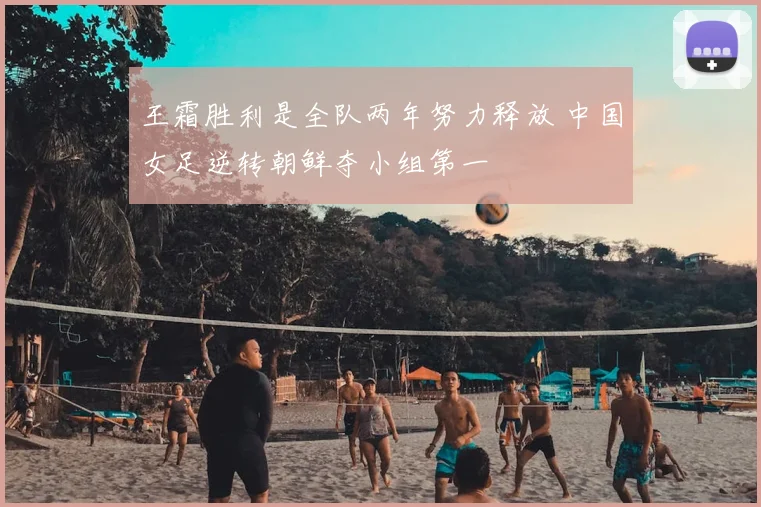 王霜胜利是全队两年努力释放 中国女足逆转朝鲜夺小组第一