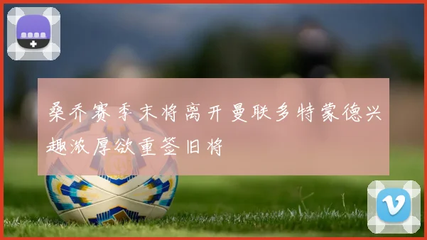 桑乔赛季末将离开曼联多特蒙德兴趣浓厚欲重签旧将