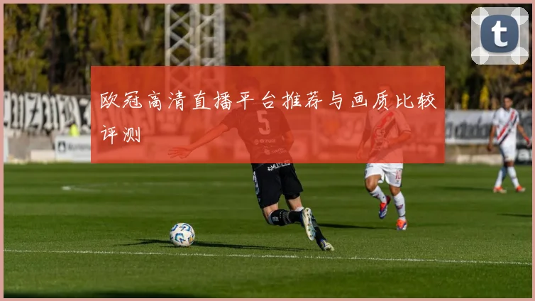欧冠高清直播平台推荐与画质比较评测